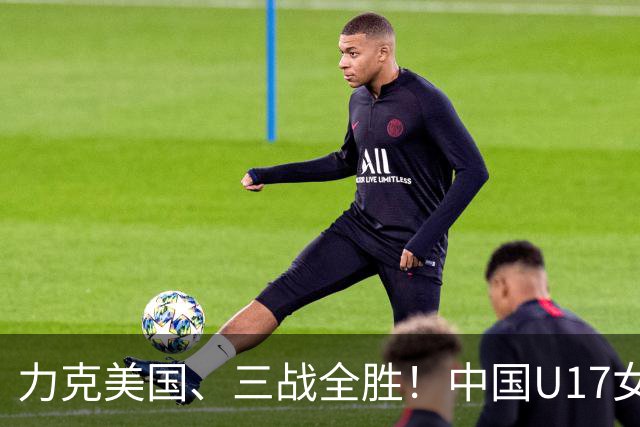 力克美国、三战全胜！中国U17女足小组头名晋级世界杯16强