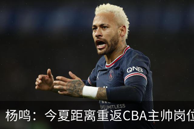 杨鸣：今夏距离重返CBA主帅岗位很近 但有一些选择和不同的看法