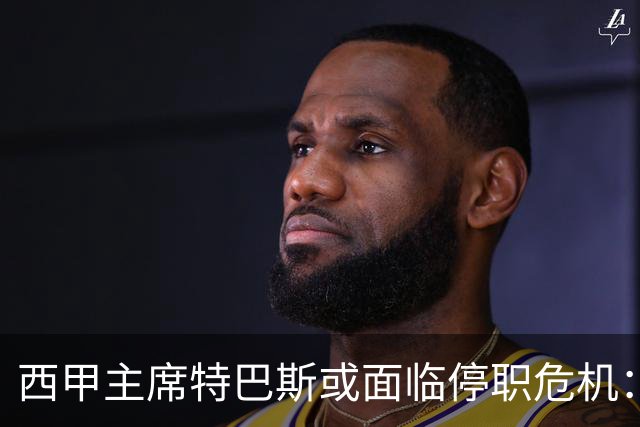 西甲主席特巴斯或面临停职危机：皇马与他的恩怨背后的真相揭晓