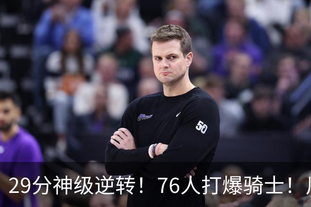 29分神级逆转！76人打爆骑士！川普点名批评詹姆斯